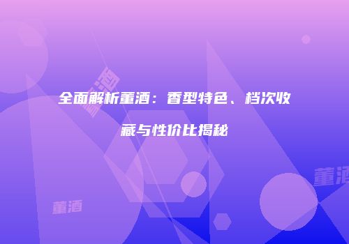全面解析董酒：香型特色、档次收藏与性价比揭秘