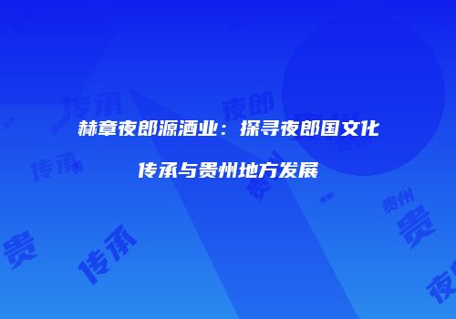 赫章夜郎源酒业：探寻夜郎国文化传承与贵州地方发展