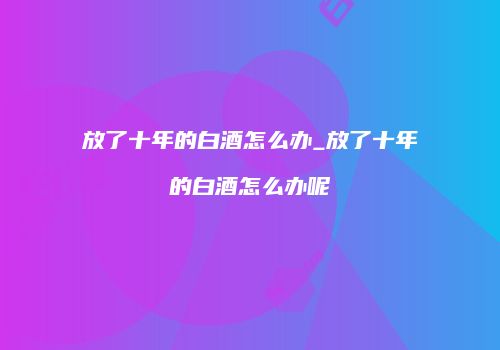 放了十年的白酒怎么办_放了十年的白酒怎么办呢