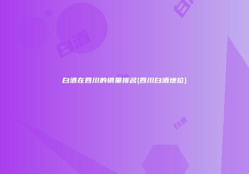 白酒在四川的销量排名(四川白酒地位)