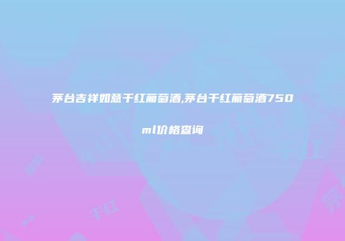 茅台吉祥如意干红葡萄酒,茅台干红葡萄酒750ml价格查询