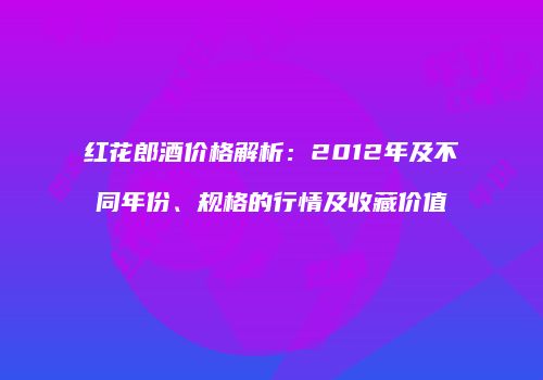 红花郎酒价格解析：2012年及不同年份、规格的行情及收藏价值