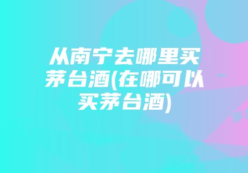 从南宁去哪里买茅台酒(在哪可以买茅台酒)