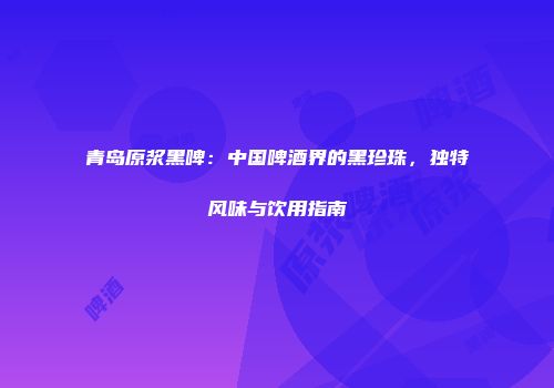 青岛原浆黑啤：中国啤酒界的黑珍珠，独特风味与饮用指南