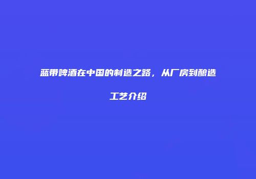蓝带啤酒在中国的制造之路，从厂房到酿造工艺介绍