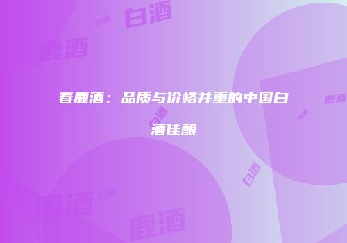 春鹿酒：品质与价格并重的中国白酒佳酿