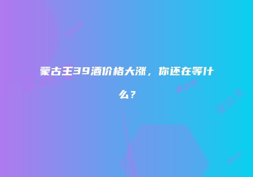 蒙古王39酒价格大涨，你还在等什么？