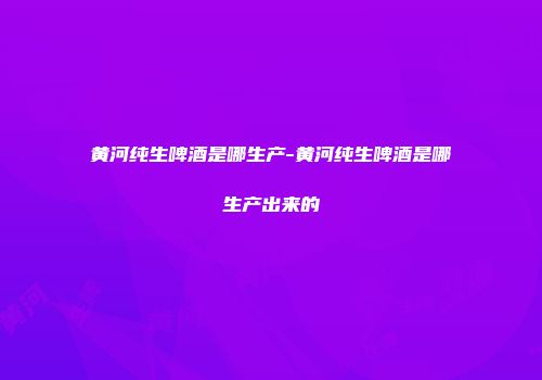 黄河纯生啤酒是哪生产-黄河纯生啤酒是哪生产出来的