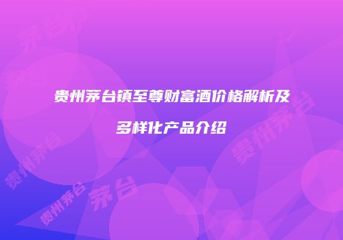 贵州茅台镇至尊财富酒价格解析及多样化产品介绍