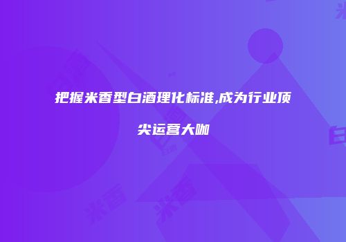 把握米香型白酒理化标准,成为行业顶尖运营大咖
