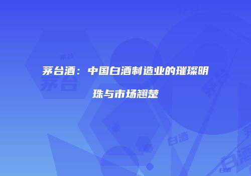 茅台酒：中国白酒制造业的璀璨明珠与市场翘楚