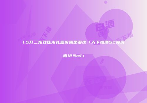 1.5升二龙戏珠木礼盒价格是多少「天下福酒52度价格125ml」