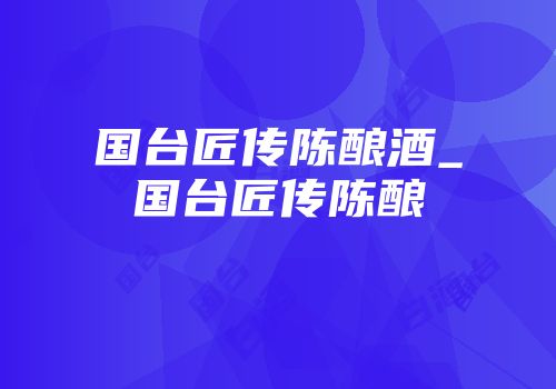 国台匠传陈酿酒_国台匠传陈酿