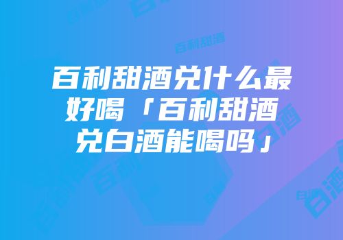 百利甜酒兑什么最好喝「百利甜酒兑白酒能喝吗」