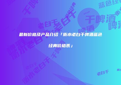 最新价格及产品介绍「衡水老白干啤酒蓝色经典价格表」