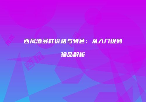 西凤酒多样价格与特色：从入门级到珍品解析