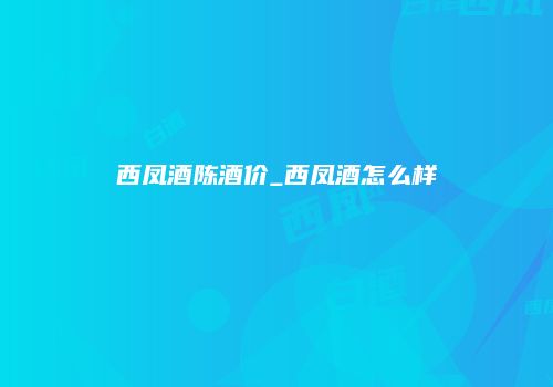 西凤酒陈酒价_西凤酒怎么样
