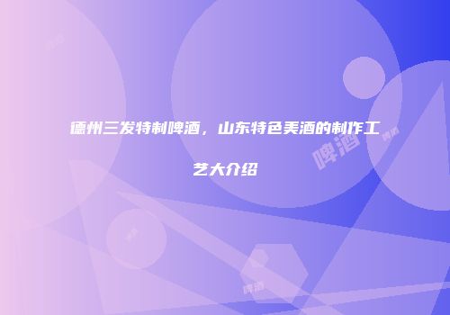 德州三发特制啤酒，山东特色美酒的制作工艺大介绍