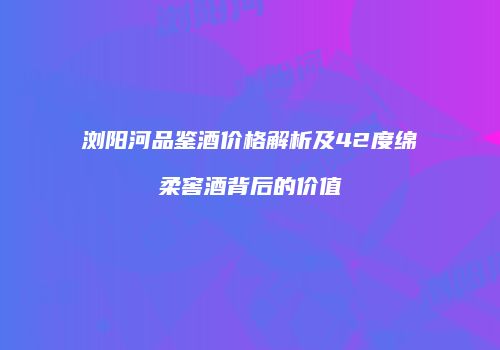 浏阳河品鉴酒价格解析及42度绵柔窖酒背后的价值