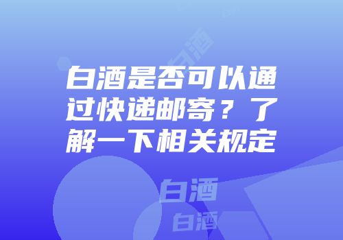 白酒是否可以通过快递邮寄？了解一下相关规定