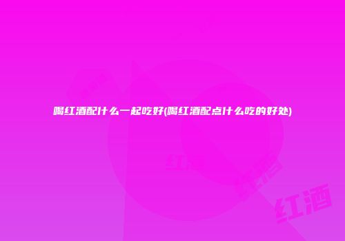 喝红酒配什么一起吃好(喝红酒配点什么吃的好处)