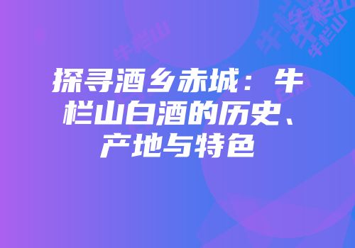 探寻酒乡赤城：牛栏山白酒的历史、产地与特色