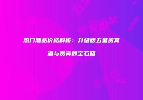 热门酒品价格解析：升级版五星贵宾酒与贵宾郎宝石蓝