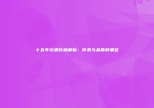 十五年汾酒价格解析：传承与品质的象征