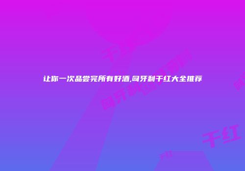 让你一次品尝完所有好酒,匈牙利干红大全推荐