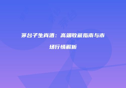 茅台子生肖酒：高端收藏指南与市场行情解析