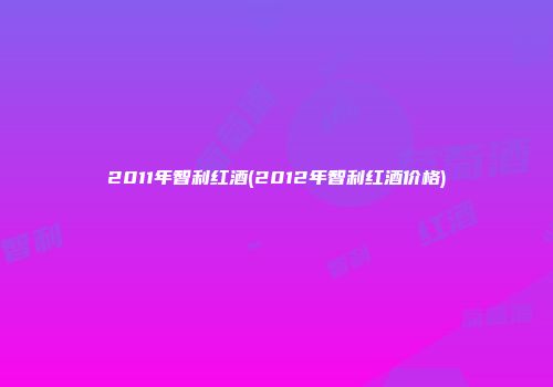 2011年智利红酒(2012年智利红酒价格)