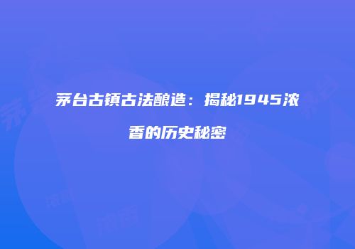 茅台古镇古法酿造：揭秘1945浓香的历史秘密