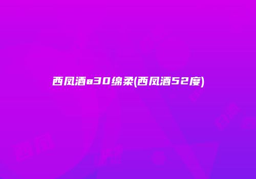 西凤酒a30绵柔(西凤酒52度)