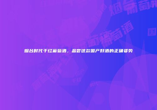 烟台时代干红葡萄酒，品尝这款国产好酒的正确姿势