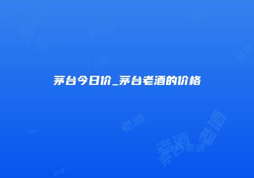 茅台今日价_茅台老酒的价格
