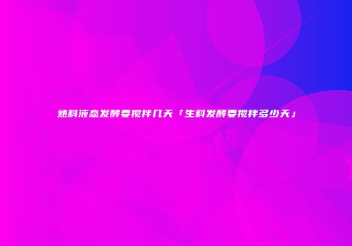 熟料液态发酵要搅拌几天「生料发酵要搅拌多少天」