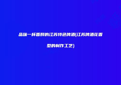 品味一杯香醇的江苏特色啤酒(江苏啤酒花香型的制作工艺)