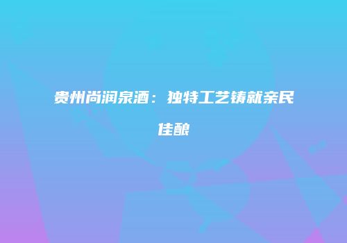 贵州尚润泉酒：独特工艺铸就亲民佳酿