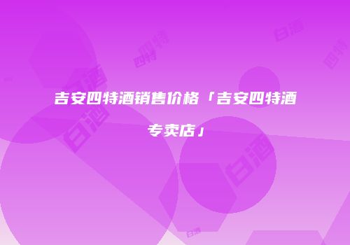 吉安四特酒销售价格「吉安四特酒专卖店」