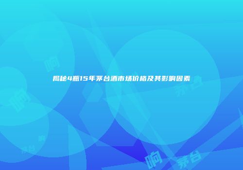 揭秘4瓶15年茅台酒市场价格及其影响因素