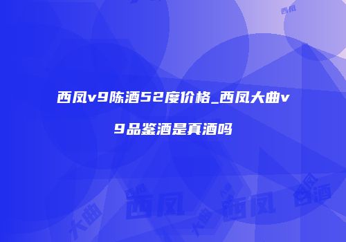 西凤v9陈酒52度价格_西凤大曲v9品鉴酒是真酒吗