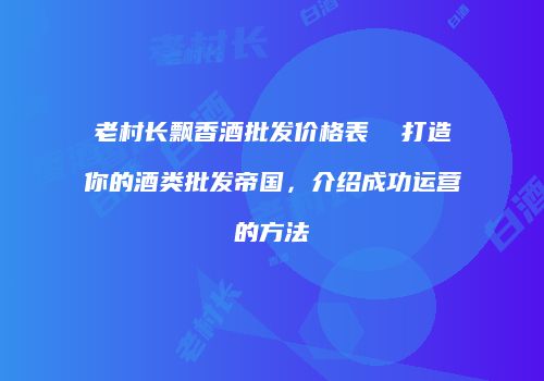 老村长飘香酒批发价格表  打造你的酒类批发帝国，介绍成功运营的方法