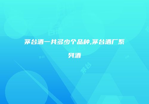 茅台酒一共多少个品种,茅台酒厂系列酒