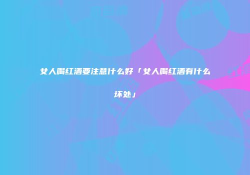 女人喝红酒要注意什么好「女人喝红酒有什么坏处」