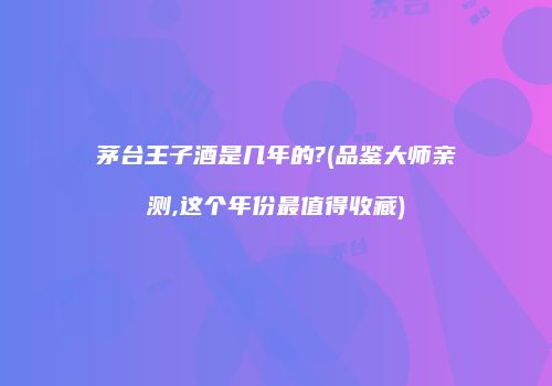 茅台王子酒是几年的?(品鉴大师亲测,这个年份最值得收藏)
