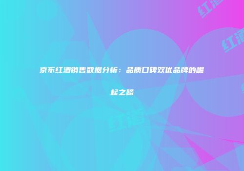 京东红酒销售数据分析：品质口碑双优品牌的崛起之路