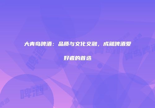 大青岛啤酒：品质与文化交融，成就啤酒爱好者的首选