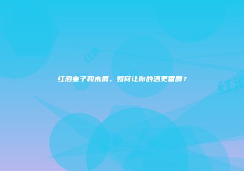 红酒塞子和木屑，如何让你的酒更香醇？