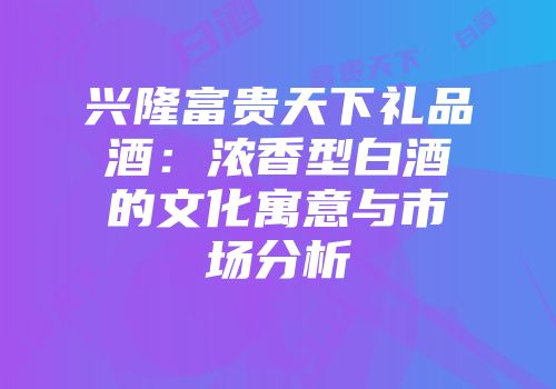 兴隆富贵天下礼品酒：浓香型白酒的文化寓意与市场分析