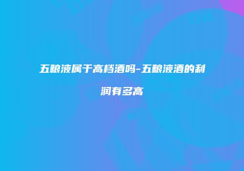 五粮液属于高档酒吗-五粮液酒的利润有多高